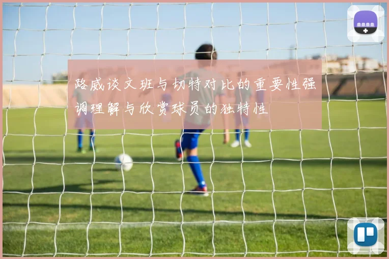 路威谈文班与切特对比的重要性强调理解与欣赏球员的独特性