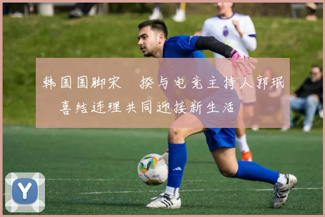 韩国国脚宋旻揆与电竞主持人郭珉瑄喜结连理共同迎接新生活