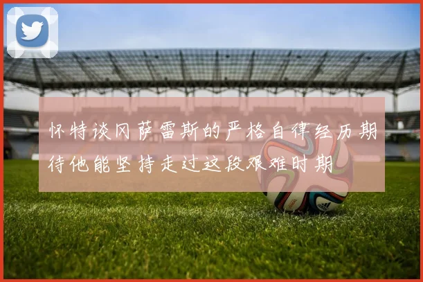 怀特谈冈萨雷斯的严格自律经历期待他能坚持走过这段艰难时期