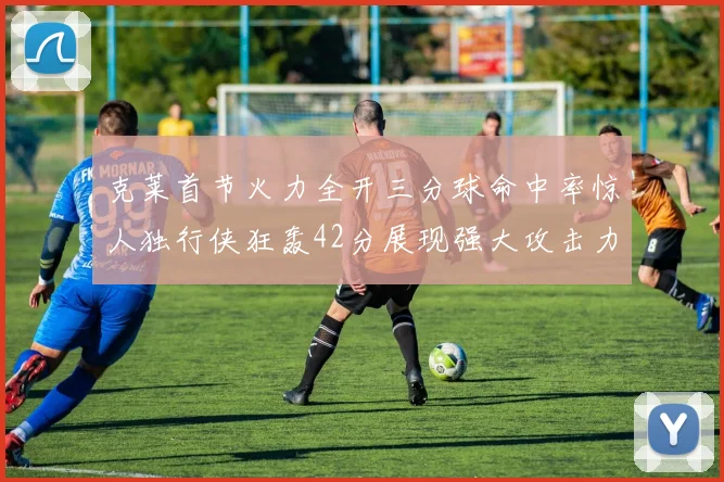 克莱首节火力全开三分球命中率惊人独行侠狂轰42分展现强大攻击力