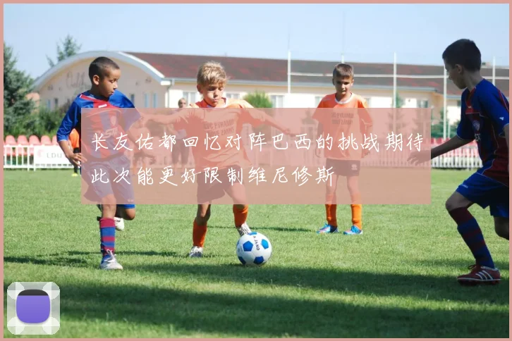 长友佑都回忆对阵巴西的挑战期待此次能更好限制维尼修斯