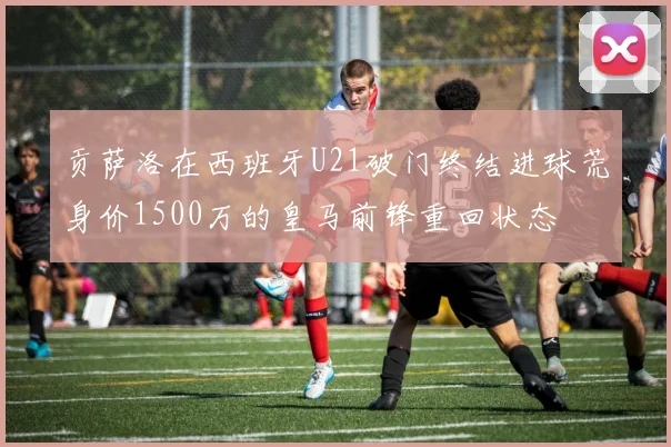 贡萨洛在西班牙U21破门终结进球荒身价1500万的皇马前锋重回状态