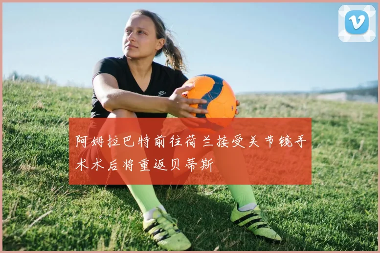 阿姆拉巴特前往荷兰接受关节镜手术术后将重返贝蒂斯