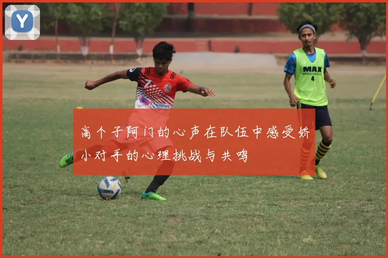 高个子阿门的心声在队伍中感受娇小对手的心理挑战与共鸣