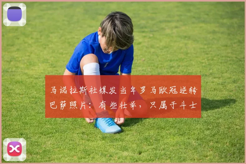 马诺拉斯社媒发当年罗马欧冠逆转巴萨照片：有些壮举，只属于斗士