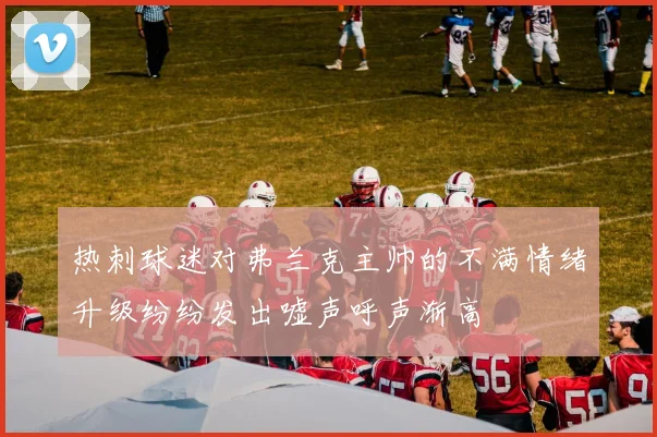热刺球迷对弗兰克主帅的不满情绪升级纷纷发出嘘声呼声渐高