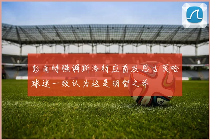 彭南特强调斯洛特应首发恩古莫哈球迷一致认为这是明智之举