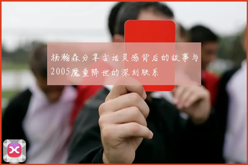 杨瀚森分享古话灵感背后的故事与2005魔童降世的深刻联系