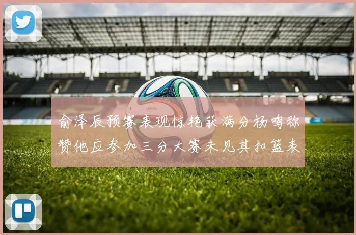 俞泽辰预赛表现惊艳获满分杨鸣称赞他应参加三分大赛未见其扣篮表现