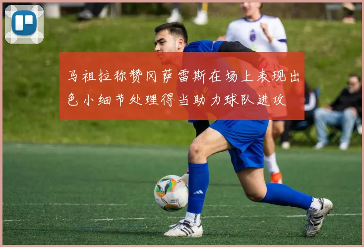 马祖拉称赞冈萨雷斯在场上表现出色小细节处理得当助力球队进攻