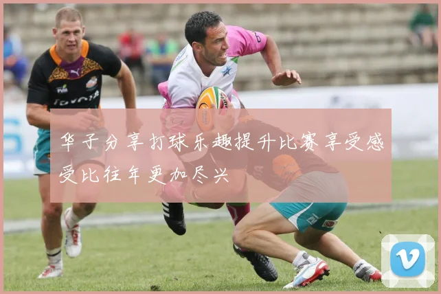 华子分享打球乐趣提升比赛享受感受比往年更加尽兴