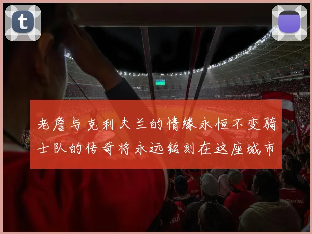 老詹与克利夫兰的情缘永恒不变骑士队的传奇将永远铭刻在这座城市