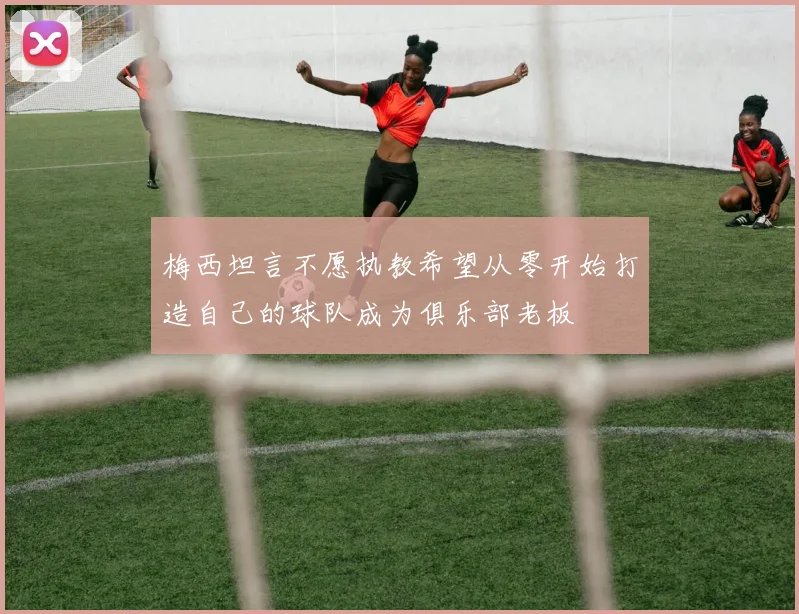 梅西坦言不愿执教希望从零开始打造自己的球队成为俱乐部老板