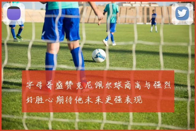 字母哥盛赞克尼佩尔球商高与强烈好胜心期待他未来更强表现