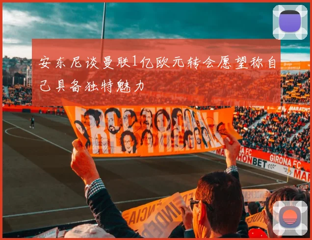 安东尼谈曼联1亿欧元转会愿望称自己具备独特魅力