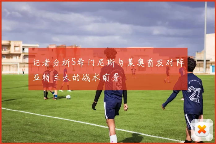 记者分析S希门尼斯与莱奥首发对阵亚特兰大的战术前景