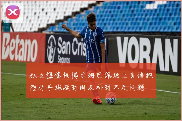 独立摄像机揭示姆巴佩场上言语抱怨对手拖延时间及补时不足问题