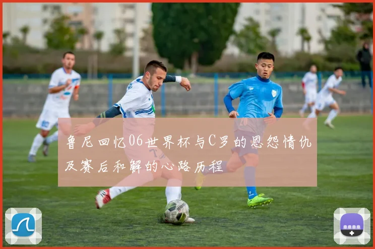 鲁尼回忆06世界杯与C罗的恩怨情仇及赛后和解的心路历程