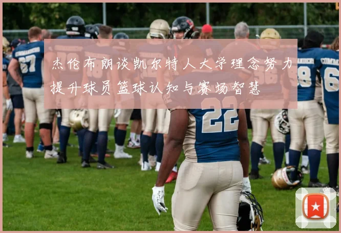 杰伦布朗谈凯尔特人大学理念努力提升球员篮球认知与赛场智慧