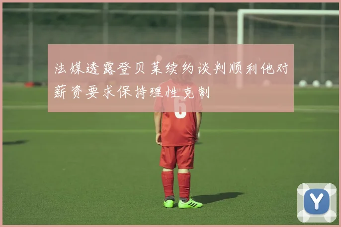 法媒透露登贝莱续约谈判顺利他对薪资要求保持理性克制